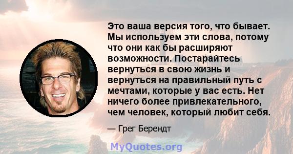 Это ваша версия того, что бывает. Мы используем эти слова, потому что они как бы расширяют возможности. Постарайтесь вернуться в свою жизнь и вернуться на правильный путь с мечтами, которые у вас есть. Нет ничего более