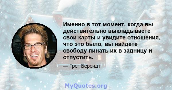 Именно в тот момент, когда вы действительно выкладываете свои карты и увидите отношения, что это было, вы найдете свободу пинать их в задницу и отпустить.