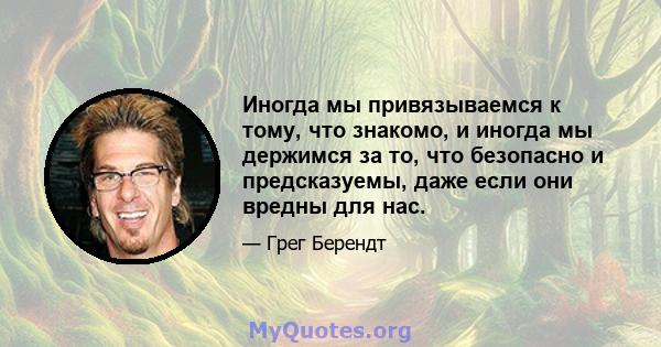 Иногда мы привязываемся к тому, что знакомо, и иногда мы держимся за то, что безопасно и предсказуемы, даже если они вредны для нас.