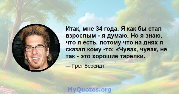 Итак, мне 34 года. Я как бы стал взрослым - я думаю. Но я знаю, что я есть, потому что на днях я сказал кому -то: «Чувак, чувак, не так - это хорошие тарелки.