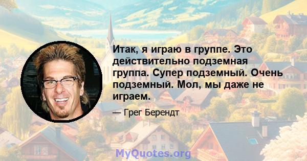 Итак, я играю в группе. Это действительно подземная группа. Супер подземный. Очень подземный. Мол, мы даже не играем.