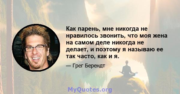 Как парень, мне никогда не нравилось звонить, что моя жена на самом деле никогда не делает, и поэтому я называю ее так часто, как и я.