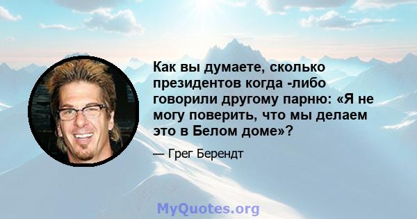 Как вы думаете, сколько президентов когда -либо говорили другому парню: «Я не могу поверить, что мы делаем это в Белом доме»?