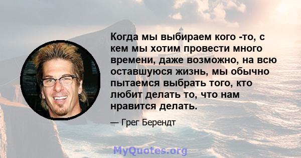 Когда мы выбираем кого -то, с кем мы хотим провести много времени, даже возможно, на всю оставшуюся жизнь, мы обычно пытаемся выбрать того, кто любит делать то, что нам нравится делать.