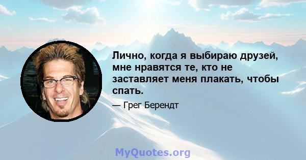 Лично, когда я выбираю друзей, мне нравятся те, кто не заставляет меня плакать, чтобы спать.