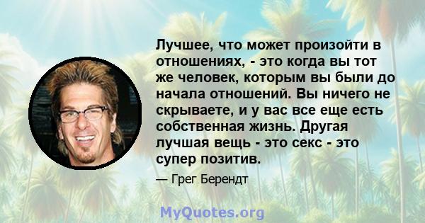 Лучшее, что может произойти в отношениях, - это когда вы тот же человек, которым вы были до начала отношений. Вы ничего не скрываете, и у вас все еще есть собственная жизнь. Другая лучшая вещь - это секс - это супер