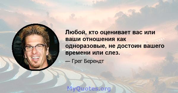 Любой, кто оценивает вас или ваши отношения как одноразовые, не достоин вашего времени или слез.