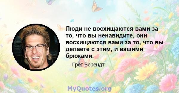 Люди не восхищаются вами за то, что вы ненавидите, они восхищаются вами за то, что вы делаете с этим, и вашими брюками.