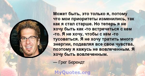 Может быть, это только я, потому что мои приоритеты изменились, так как я стал старше. Но теперь я не хочу быть как -то встречаться с кем -то. Я не хочу, чтобы с кем -то тусоваться. Я не хочу тратить много энергии,