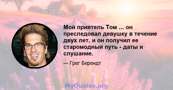 Мой приятель Том ... он преследовал девушку в течение двух лет, и он получил ее старомодный путь - даты и слушание.