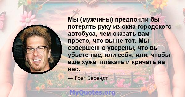 Мы (мужчины) предпочли бы потерять руку из окна городского автобуса, чем сказать вам просто, что вы не тот. Мы совершенно уверены, что вы убьете нас, или себя, или, чтобы еще хуже, плакать и кричать на нас.