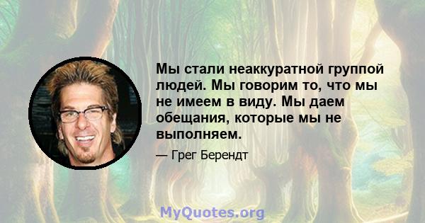 Мы стали неаккуратной группой людей. Мы говорим то, что мы не имеем в виду. Мы даем обещания, которые мы не выполняем.