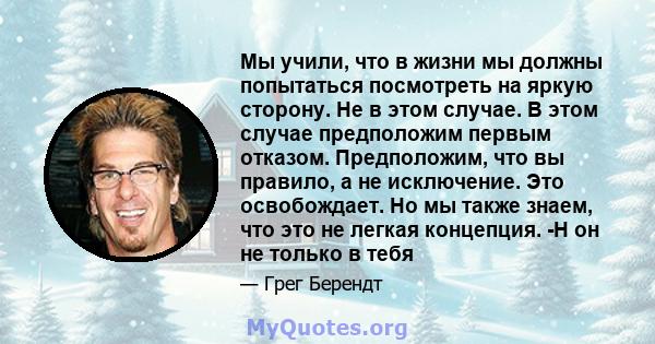 Мы учили, что в жизни мы должны попытаться посмотреть на яркую сторону. Не в этом случае. В этом случае предположим первым отказом. Предположим, что вы правило, а не исключение. Это освобождает. Но мы также знаем, что