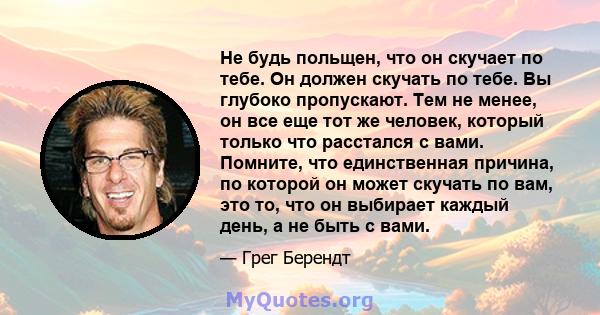 Не будь польщен, что он скучает по тебе. Он должен скучать по тебе. Вы глубоко пропускают. Тем не менее, он все еще тот же человек, который только что расстался с вами. Помните, что единственная причина, по которой он