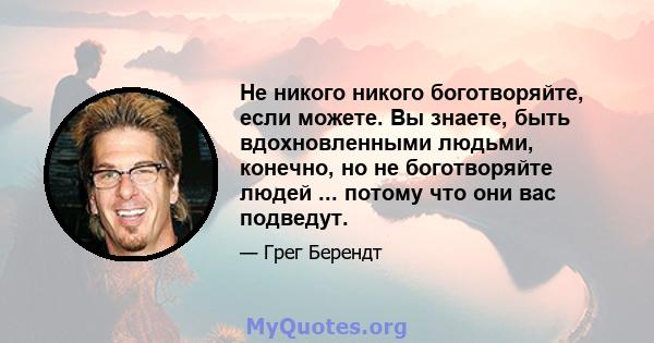 Не никого никого боготворяйте, если можете. Вы знаете, быть вдохновленными людьми, конечно, но не боготворяйте людей ... потому что они вас подведут.