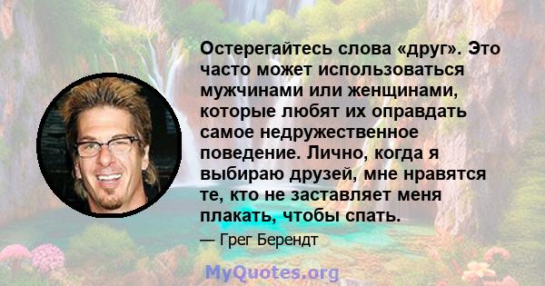 Остерегайтесь слова «друг». Это часто может использоваться мужчинами или женщинами, которые любят их оправдать самое недружественное поведение. Лично, когда я выбираю друзей, мне нравятся те, кто не заставляет меня