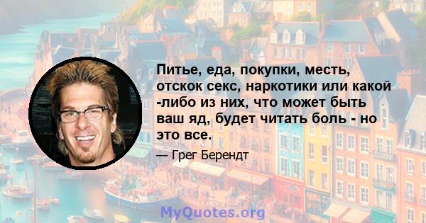 Питье, еда, покупки, месть, отскок секс, наркотики или какой -либо из них, что может быть ваш яд, будет читать боль - но это все.