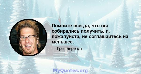 Помните всегда, что вы собирались получить, и, пожалуйста, не соглашайтесь на меньшее.