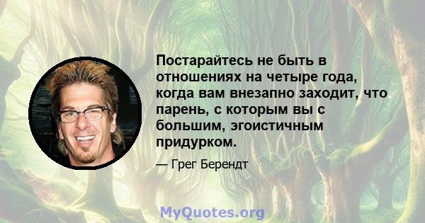 Постарайтесь не быть в отношениях на четыре года, когда вам внезапно заходит, что парень, с которым вы с большим, эгоистичным придурком.