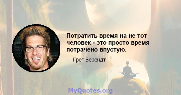 Потратить время на не тот человек - это просто время потрачено впустую.