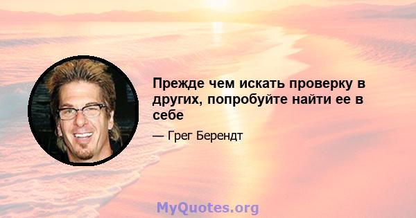 Прежде чем искать проверку в других, попробуйте найти ее в себе