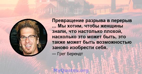 Превращение разрыва в перерыв ... Мы хотим, чтобы женщины знали, что настолько плохой, насколько это может быть, это также может быть возможностью заново изобрести себя.