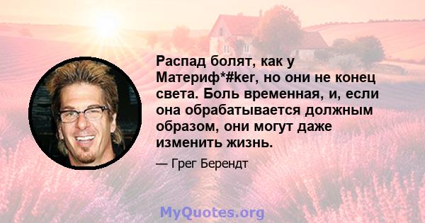 Распад болят, как у Материф*#ker, но они не конец света. Боль временная, и, если она обрабатывается должным образом, они могут даже изменить жизнь.