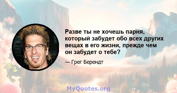 Разве ты не хочешь парня, который забудет обо всех других вещах в его жизни, прежде чем он забудет о тебе?