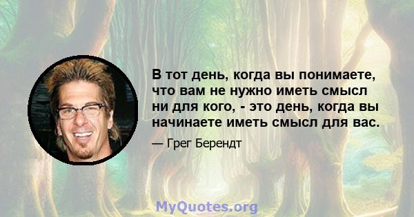 В тот день, когда вы понимаете, что вам не нужно иметь смысл ни для кого, - это день, когда вы начинаете иметь смысл для вас.