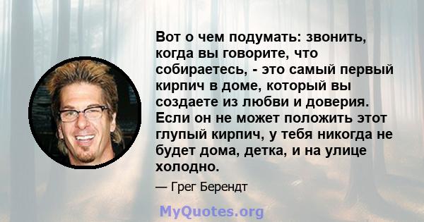 Вот о чем подумать: звонить, когда вы говорите, что собираетесь, - это самый первый кирпич в доме, который вы создаете из любви и доверия. Если он не может положить этот глупый кирпич, у тебя никогда не будет дома,