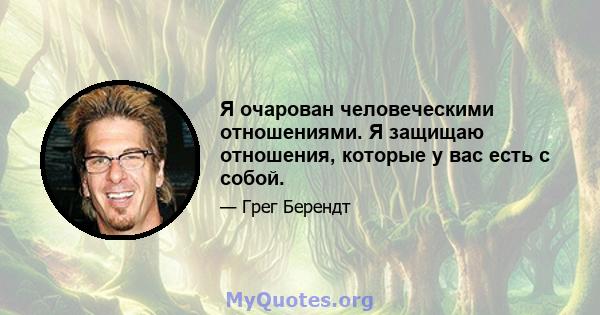 Я очарован человеческими отношениями. Я защищаю отношения, которые у вас есть с собой.