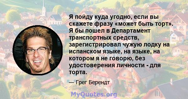 Я пойду куда угодно, если вы скажете фразу «может быть торт». Я бы пошел в Департамент транспортных средств, зарегистрировал чужую лодку на испанском языке, на языке, на котором я не говорю, без удостоверения личности - 