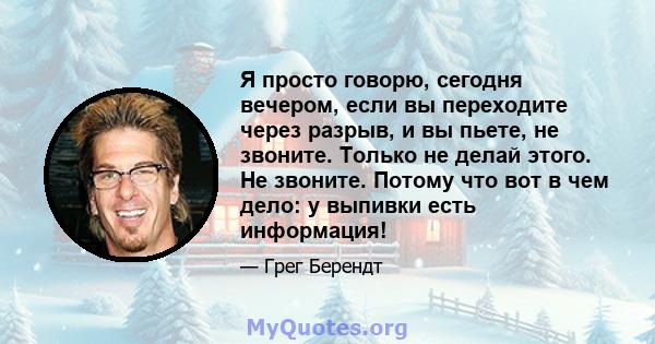 Я просто говорю, сегодня вечером, если вы переходите через разрыв, и вы пьете, не звоните. Только не делай этого. Не звоните. Потому что вот в чем дело: у выпивки есть информация!