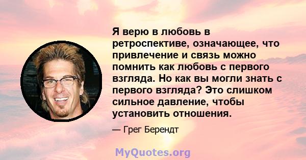 Я верю в любовь в ретроспективе, означающее, что привлечение и связь можно помнить как любовь с первого взгляда. Но как вы могли знать с первого взгляда? Это слишком сильное давление, чтобы установить отношения.