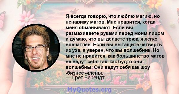 Я всегда говорю, что люблю магию, но ненавижу магов. Мне нравится, когда меня обманывают. Если вы размахиваете руками перед моим лицом и думаю, что вы делаете трюк, я легко впечатлен. Если вы вытащите четверть из уха, я 