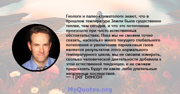 Геологи и палео-климатологи знают, что в прошлом температура Земли была существенно теплее, чем сегодня, и что это потепление произошло при чисто естественных обстоятельствах. Пока мы не сможем точно сказать, насколько