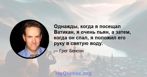 Однажды, когда я посещал Ватикан, я очень пьян, а затем, когда он спал, я положил его руку в святую воду.