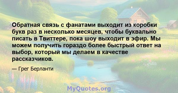 Обратная связь с фанатами выходит из коробки букв раз в несколько месяцев, чтобы буквально писать в Твиттере, пока шоу выходит в эфир. Мы можем получить гораздо более быстрый ответ на выбор, который мы делаем в качестве 