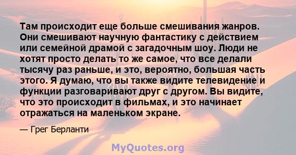 Там происходит еще больше смешивания жанров. Они смешивают научную фантастику с действием или семейной драмой с загадочным шоу. Люди не хотят просто делать то же самое, что все делали тысячу раз раньше, и это, вероятно, 