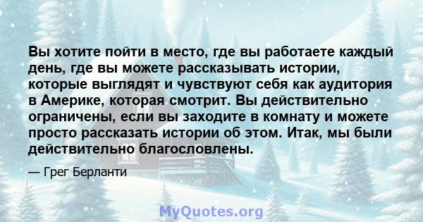 Вы хотите пойти в место, где вы работаете каждый день, где вы можете рассказывать истории, которые выглядят и чувствуют себя как аудитория в Америке, которая смотрит. Вы действительно ограничены, если вы заходите в