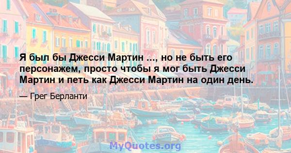 Я был бы Джесси Мартин ..., но не быть его персонажем, просто чтобы я мог быть Джесси Мартин и петь как Джесси Мартин на один день.