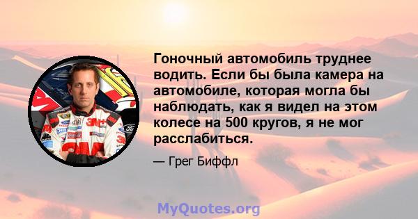 Гоночный автомобиль труднее водить. Если бы была камера на автомобиле, которая могла бы наблюдать, как я видел на этом колесе на 500 кругов, я не мог расслабиться.