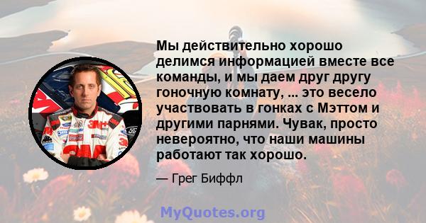 Мы действительно хорошо делимся информацией вместе все команды, и мы даем друг другу гоночную комнату, ... это весело участвовать в гонках с Мэттом и другими парнями. Чувак, просто невероятно, что наши машины работают