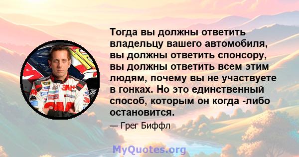 Тогда вы должны ответить владельцу вашего автомобиля, вы должны ответить спонсору, вы должны ответить всем этим людям, почему вы не участвуете в гонках. Но это единственный способ, которым он когда -либо остановится.