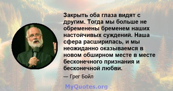 Закрыть оба глаза видят с другим. Тогда мы больше не обременены бременем наших настойчивых суждений. Наша сфера расширилась, и мы неожиданно оказываемся в новом обширном месте в месте бесконечного признания и