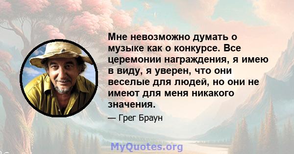 Мне невозможно думать о музыке как о конкурсе. Все церемонии награждения, я имею в виду, я уверен, что они веселые для людей, но они не имеют для меня никакого значения.