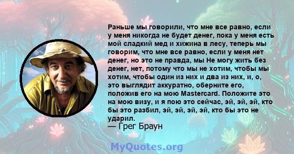 Раньше мы говорили, что мне все равно, если у меня никогда не будет денег, пока у меня есть мой сладкий мед и хижина в лесу, теперь мы говорим, что мне все равно, если у меня нет денег, но это не правда, мы Не могу жить 