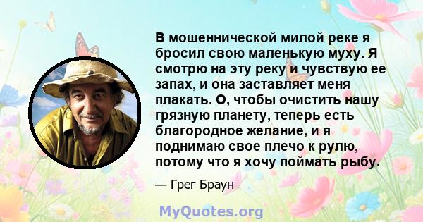 В мошеннической милой реке я бросил свою маленькую муху. Я смотрю на эту реку и чувствую ее запах, и она заставляет меня плакать. О, чтобы очистить нашу грязную планету, теперь есть благородное желание, и я поднимаю