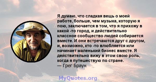 Я думаю, что сладкая вещь о моей работе, больше, чем музыка, которую я пою, заключается в том, что я прихожу в какой -то город, и действительно классное сообщество людей собирается вместе. И они встречаются друг с