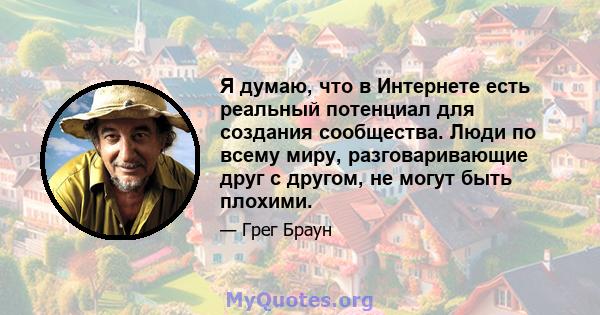 Я думаю, что в Интернете есть реальный потенциал для создания сообщества. Люди по всему миру, разговаривающие друг с другом, не могут быть плохими.